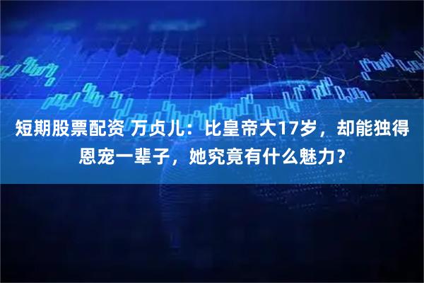 短期股票配资 万贞儿：比皇帝大17岁，却能独得恩宠一辈子，她究竟有什么魅力？