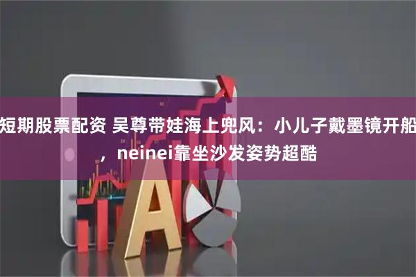 短期股票配资 吴尊带娃海上兜风：小儿子戴墨镜开船，neinei靠坐沙发姿势超酷