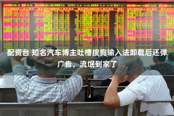 配资台 知名汽车博主吐槽搜狗输入法卸载后还弹广告，流氓到家了