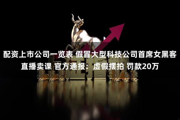 配资上市公司一览表 假冒大型科技公司首席女黑客直播卖课 官方通报：虚假摆拍 罚款20万