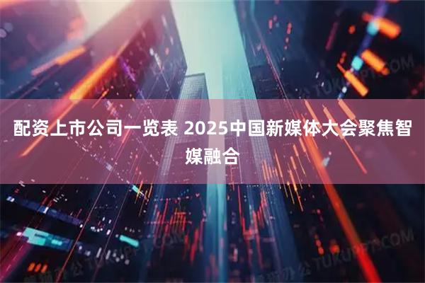 配资上市公司一览表 2025中国新媒体大会聚焦智媒融合