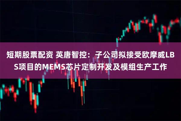 短期股票配资 英唐智控：子公司拟接受欧摩威LBS项目的MEMS芯片定制开发及模组生产工作