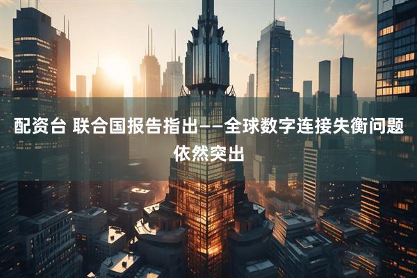 配资台 联合国报告指出——全球数字连接失衡问题依然突出