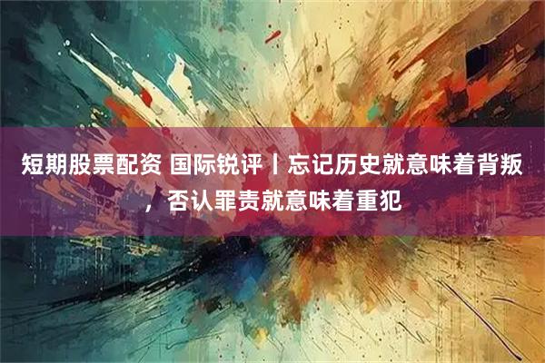 短期股票配资 国际锐评丨忘记历史就意味着背叛，否认罪责就意味着重犯