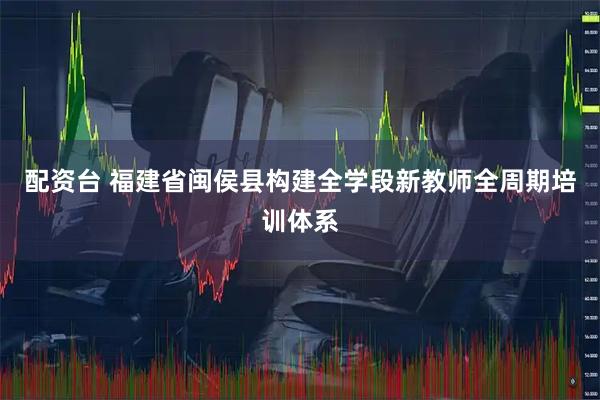配资台 福建省闽侯县构建全学段新教师全周期培训体系
