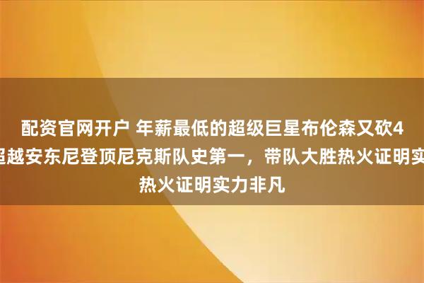 配资官网开户 年薪最低的超级巨星布伦森又砍47分，超越安东尼登顶尼克斯队史第一，带队大胜热火证明实力非凡
