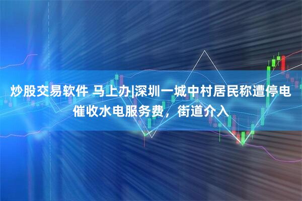 炒股交易软件 马上办|深圳一城中村居民称遭停电催收水电服务费，街道介入