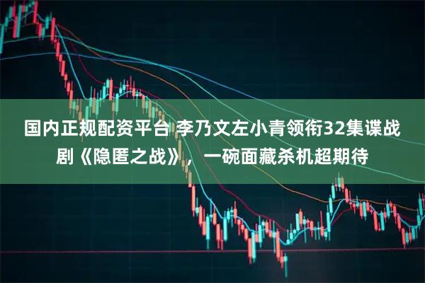 国内正规配资平台 李乃文左小青领衔32集谍战剧《隐匿之战》，一碗面藏杀机超期待