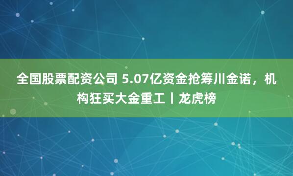 全国股票配资公司 5.07亿资金抢筹川金诺，机构狂买大金重工丨龙虎榜