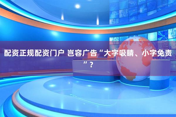 配资正规配资门户 岂容广告“大字吸睛、小字免责”？